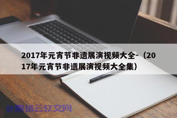 2017年元宵节非遗展演视频大全-（2017年元宵节非遗展演视频大全集）