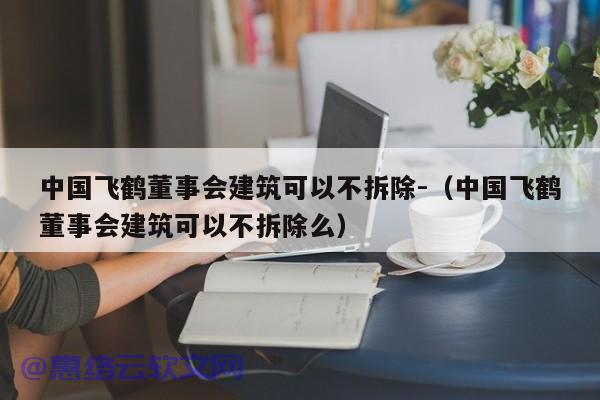 中国飞鹤董事会建筑可以不拆除-（中国飞鹤董事会建筑可以不拆除么）