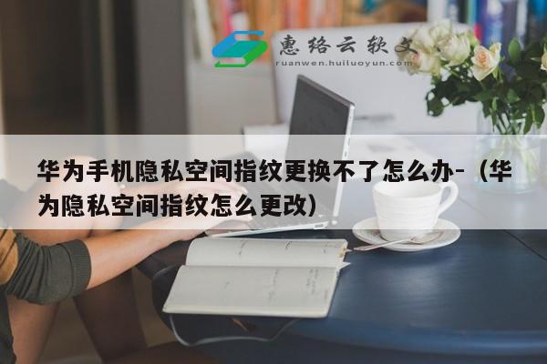 华为手机隐私空间指纹更换不了怎么办-（华为隐私空间指纹怎么更改）