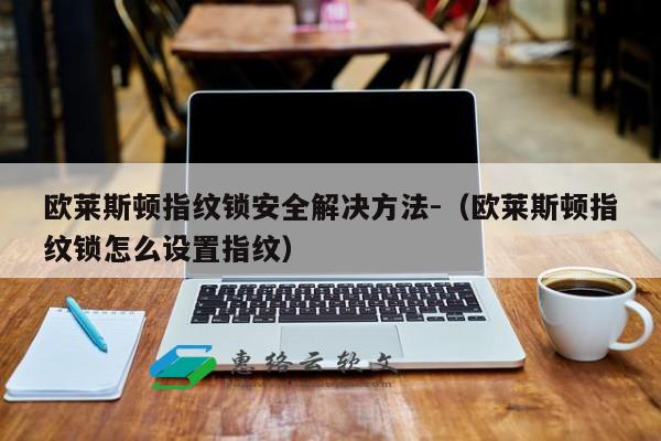 欧莱斯顿指纹锁安全解决方法-（欧莱斯顿指纹锁怎么设置指纹）