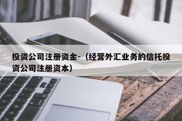 投资公司注册资金-（经营外汇业务的信托投资公司注册资本）