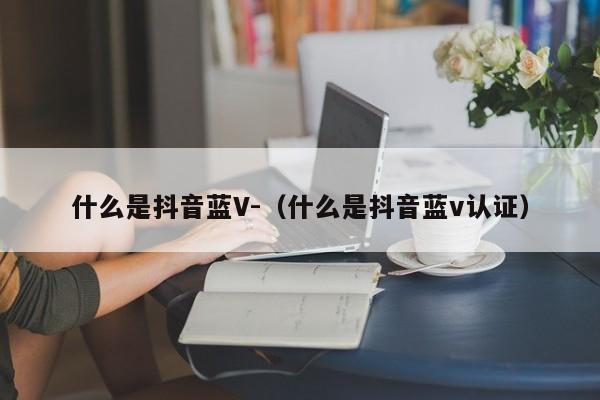 什么是抖音蓝V-（什么是抖音蓝v认证）