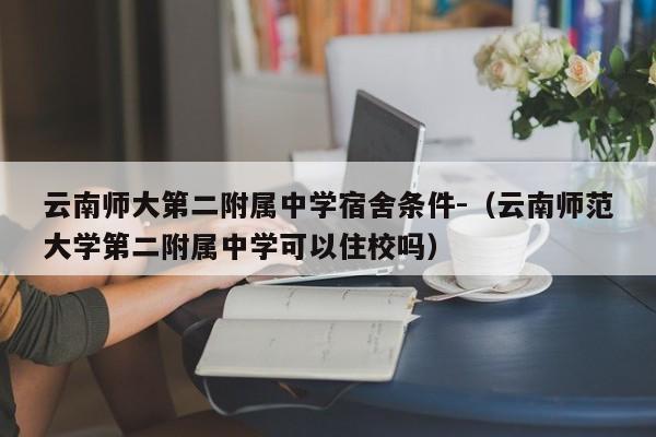 云南师大第二附属中学宿舍条件-（云南师范大学第二附属中学可以住校吗）