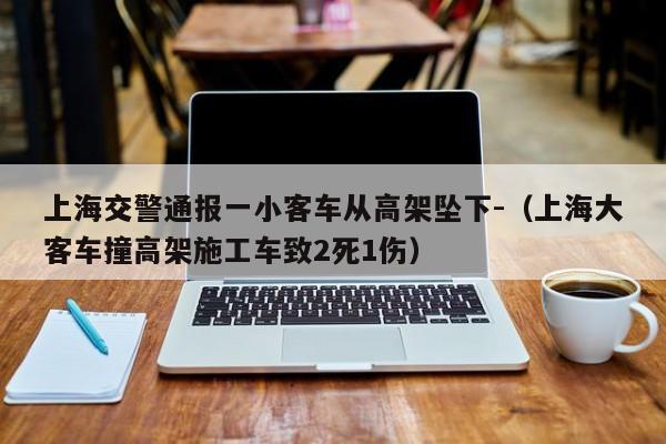 上海交警通报一小客车从高架坠下-（上海大客车撞高架施工车致2死1伤）