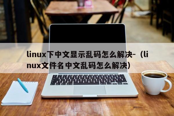 linux下中文显示乱码怎么解决-（linux文件名中文乱码怎么解决）