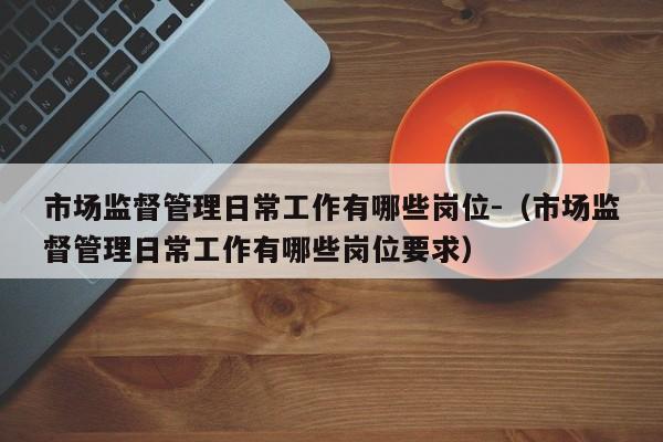 市场监督管理日常工作有哪些岗位-（市场监督管理日常工作有哪些岗位要求）