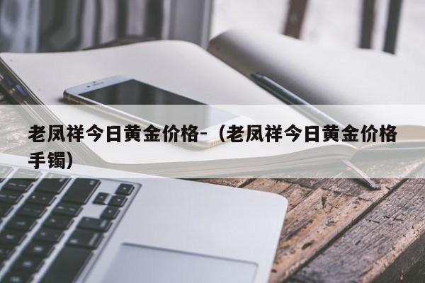 老凤祥今日黄金价格-（老凤祥今日黄金价格手镯）