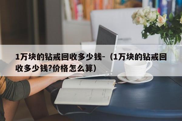 1万块的钻戒回收多少钱-（1万块的钻戒回收多少钱?价格怎么算）